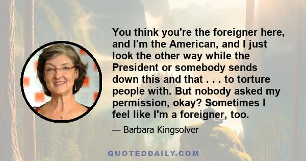 You think you're the foreigner here, and I'm the American, and I just look the other way while the President or somebody sends down this and that . . . to torture people with. But nobody asked my permission, okay?