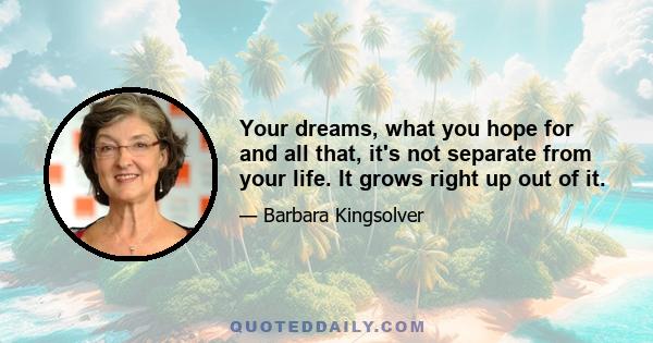 Your dreams, what you hope for and all that, it's not separate from your life. It grows right up out of it.