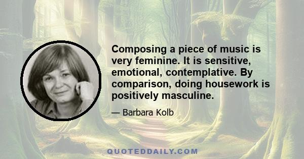 Composing a piece of music is very feminine. It is sensitive, emotional, contemplative. By comparison, doing housework is positively masculine.