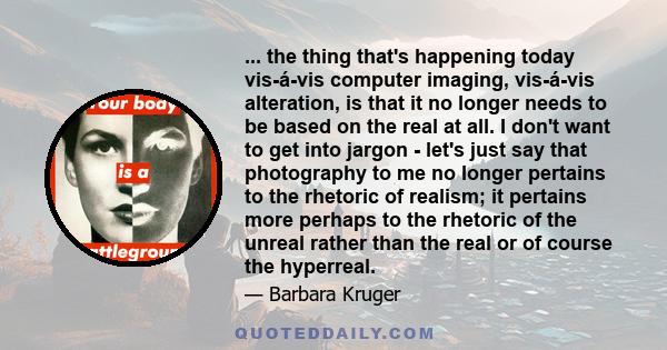 ... the thing that's happening today vis-á-vis computer imaging, vis-á-vis alteration, is that it no longer needs to be based on the real at all. I don't want to get into jargon - let's just say that photography to me