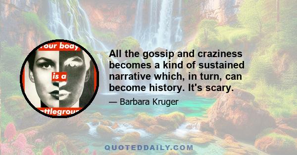 All the gossip and craziness becomes a kind of sustained narrative which, in turn, can become history. It's scary.