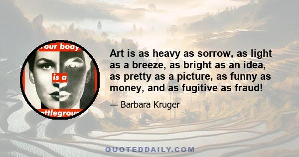 Art is as heavy as sorrow, as light as a breeze, as bright as an idea, as pretty as a picture, as funny as money, and as fugitive as fraud!