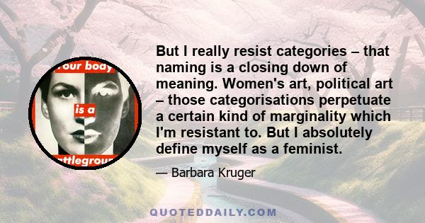 But I really resist categories – that naming is a closing down of meaning. Women's art, political art – those categorisations perpetuate a certain kind of marginality which I'm resistant to. But I absolutely define