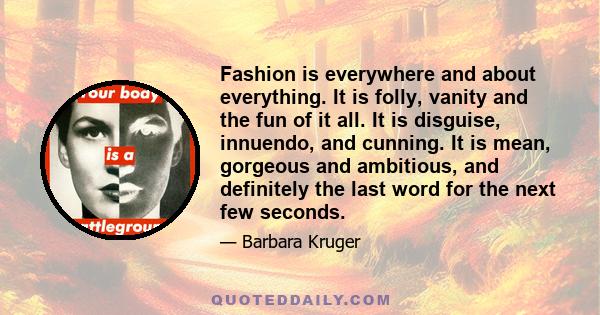 Fashion is everywhere and about everything. It is folly, vanity and the fun of it all. It is disguise, innuendo, and cunning. It is mean, gorgeous and ambitious, and definitely the last word for the next few seconds.