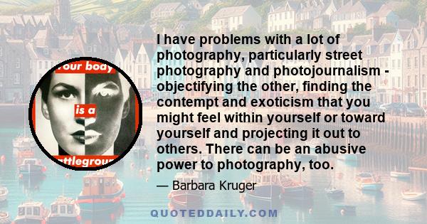 I have problems with a lot of photography, particularly street photography and photojournalism - objectifying the other, finding the contempt and exoticism that you might feel within yourself or toward yourself and