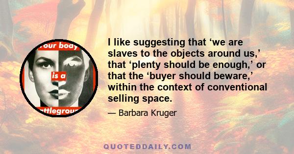 I like suggesting that ‘we are slaves to the objects around us,’ that ‘plenty should be enough,’ or that the ‘buyer should beware,’ within the context of conventional selling space.