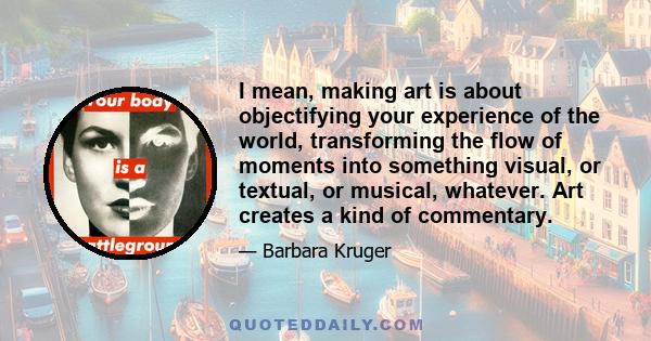 I mean, making art is about objectifying your experience of the world, transforming the flow of moments into something visual, or textual, or musical, whatever. Art creates a kind of commentary.