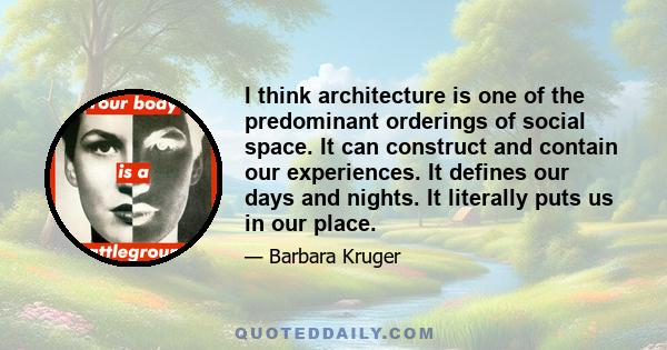 I think architecture is one of the predominant orderings of social space. It can construct and contain our experiences. It defines our days and nights. It literally puts us in our place.