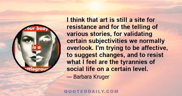 I think that art is still a site for resistance and for the telling of various stories, for validating certain subjectivities we normally overlook. I'm trying to be affective, to suggest changes, and to resist what I