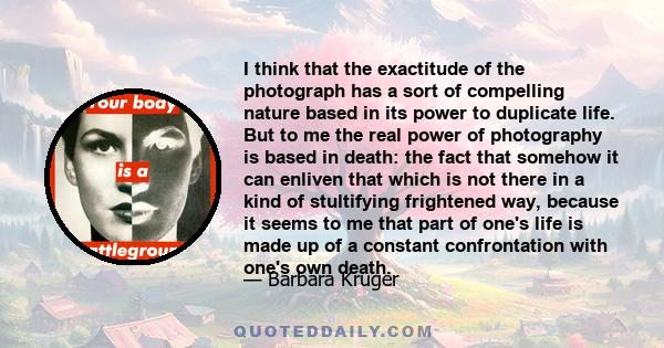 I think that the exactitude of the photograph has a sort of compelling nature based in its power to duplicate life. But to me the real power of photography is based in death: the fact that somehow it can enliven that