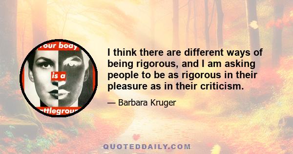 I think there are different ways of being rigorous, and I am asking people to be as rigorous in their pleasure as in their criticism.