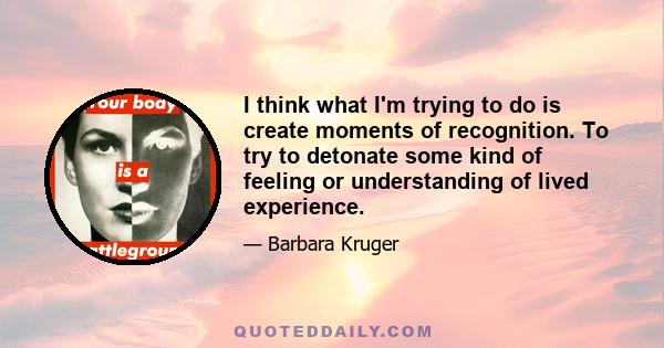 I think what I'm trying to do is create moments of recognition. To try to detonate some kind of feeling or understanding of lived experience.