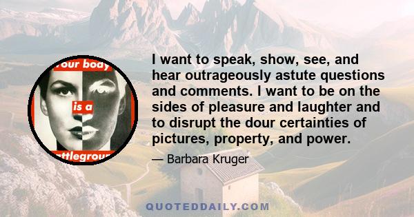 I want to speak, show, see, and hear outrageously astute questions and comments. I want to be on the sides of pleasure and laughter and to disrupt the dour certainties of pictures, property, and power.