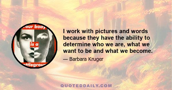 I work with pictures and words because they have the ability to determine who we are, what we want to be and what we become.