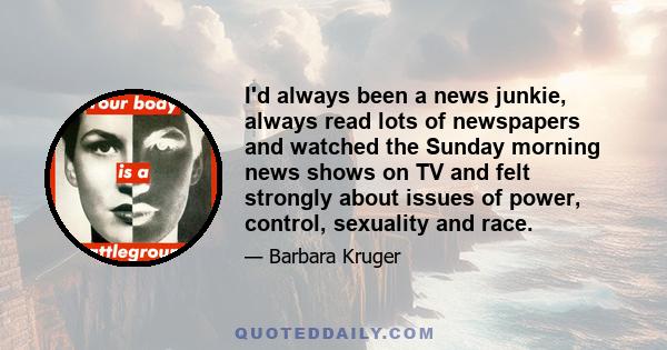 I'd always been a news junkie, always read lots of newspapers and watched the Sunday morning news shows on TV and felt strongly about issues of power, control, sexuality and race.