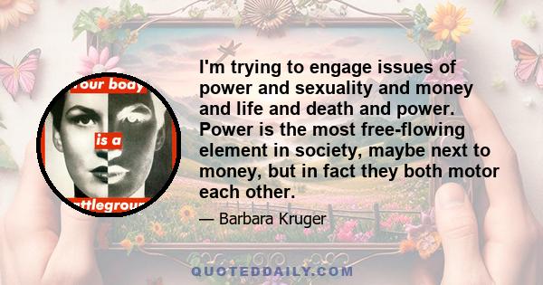 I'm trying to engage issues of power and sexuality and money and life and death and power. Power is the most free-flowing element in society, maybe next to money, but in fact they both motor each other.