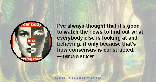 I've always thought that it's good to watch the news to find out what everybody else is looking at and believing, if only because that's how consensus is constructed.