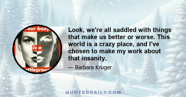 Look, we're all saddled with things that make us better or worse. This world is a crazy place, and I've chosen to make my work about that insanity.