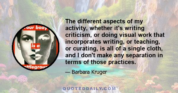 The different aspects of my activity, whether it's writing criticism, or doing visual work that incorporates writing, or teaching, or curating, is all of a single cloth, and I don't make any separation in terms of those 