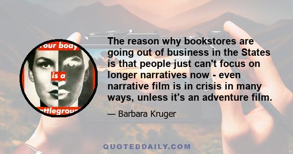 The reason why bookstores are going out of business in the States is that people just can't focus on longer narratives now - even narrative film is in crisis in many ways, unless it's an adventure film.