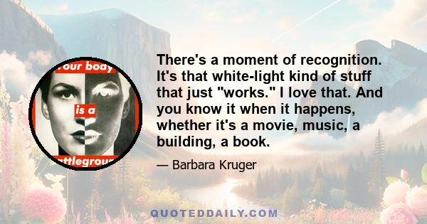 There's a moment of recognition. It's that white-light kind of stuff that just works. I love that. And you know it when it happens, whether it's a movie, music, a building, a book.