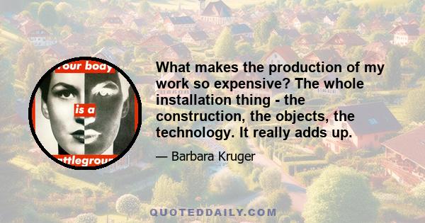 What makes the production of my work so expensive? The whole installation thing - the construction, the objects, the technology. It really adds up.