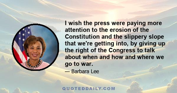 I wish the press were paying more attention to the erosion of the Constitution and the slippery slope that we're getting into, by giving up the right of the Congress to talk about when and how and where we go to war.