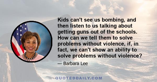 Kids can't see us bombing, and then listen to us talking about getting guns out of the schools. How can we tell them to solve problems without violence, if, in fact, we can't show an ability to solve problems without