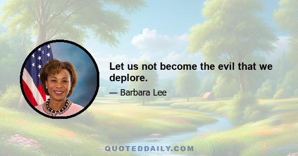 Let us not become the evil that we deplore.