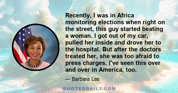 Recently, I was in Africa monitoring elections when right on the street, this guy started beating a woman. I got out of my car, pulled her inside and drove her to the hospital. But after the doctors treated her, she was 