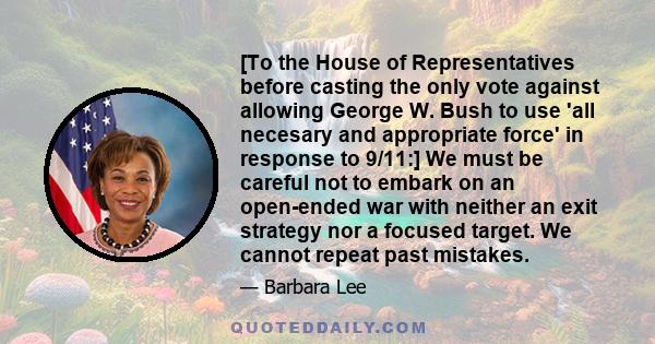 [To the House of Representatives before casting the only vote against allowing George W. Bush to use 'all necesary and appropriate force' in response to 9/11:] We must be careful not to embark on an open-ended war with