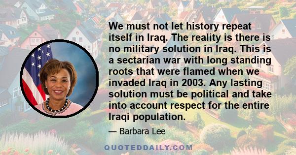 We must not let history repeat itself in Iraq. The reality is there is no military solution in Iraq. This is a sectarian war with long standing roots that were flamed when we invaded Iraq in 2003. Any lasting solution