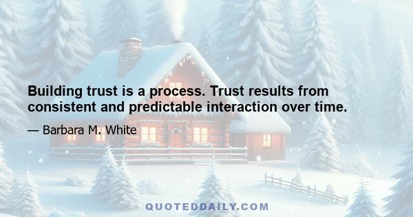 Building trust is a process. Trust results from consistent and predictable interaction over time.