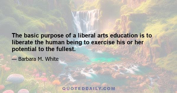 The basic purpose of a liberal arts education is to liberate the human being to exercise his or her potential to the fullest.