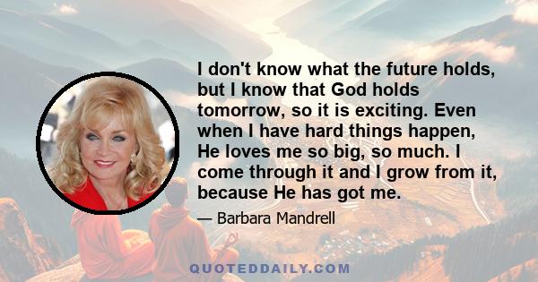 I don't know what the future holds, but I know that God holds tomorrow, so it is exciting. Even when I have hard things happen, He loves me so big, so much. I come through it and I grow from it, because He has got me.