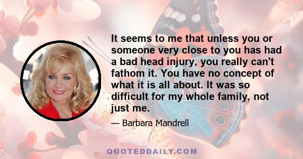 It seems to me that unless you or someone very close to you has had a bad head injury, you really can't fathom it. You have no concept of what it is all about. It was so difficult for my whole family, not just me.