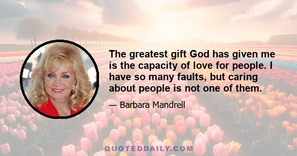 The greatest gift God has given me is the capacity of love for people. I have so many faults, but caring about people is not one of them.