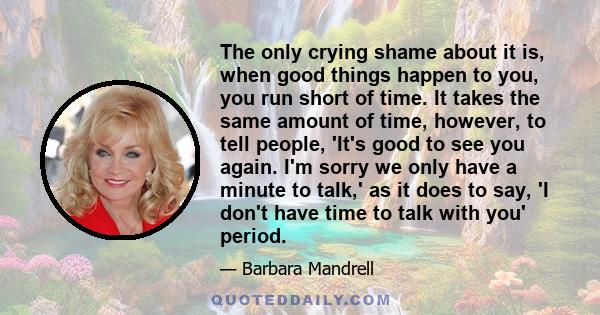 The only crying shame about it is, when good things happen to you, you run short of time. It takes the same amount of time, however, to tell people, 'It's good to see you again. I'm sorry we only have a minute to talk,' 