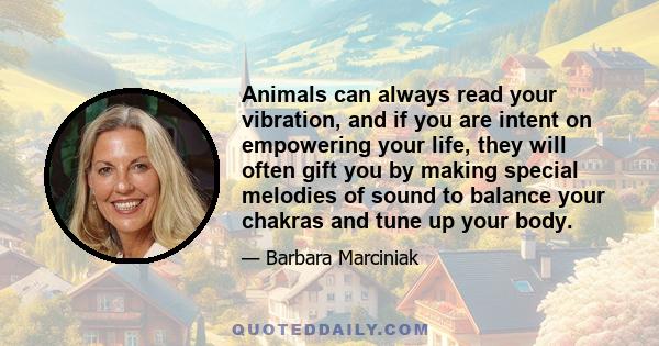 Animals can always read your vibration, and if you are intent on empowering your life, they will often gift you by making special melodies of sound to balance your chakras and tune up your body.