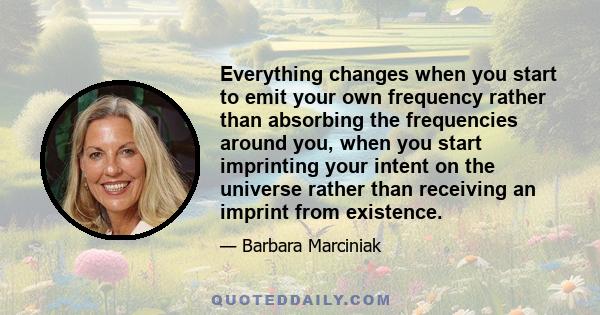 Everything changes when you start to emit your own frequency rather than absorbing the frequencies around you, when you start imprinting your intent on the universe rather than receiving an imprint from existence.