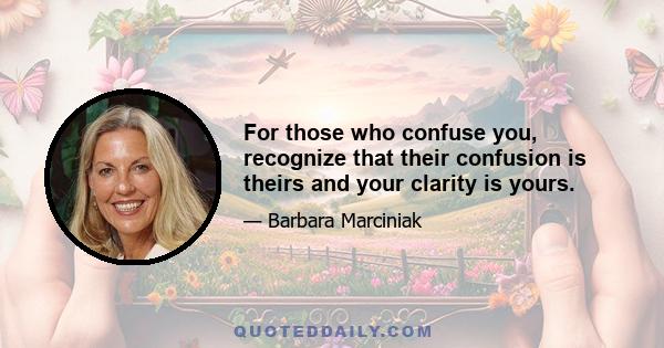 For those who confuse you, recognize that their confusion is theirs and your clarity is yours.