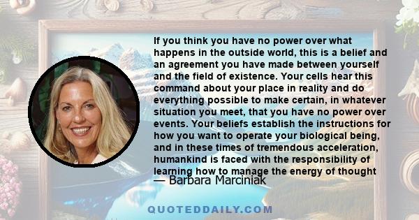 If you think you have no power over what happens in the outside world, this is a belief and an agreement you have made between yourself and the field of existence. Your cells hear this command about your place in