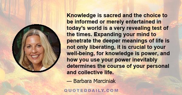 Knowledge is sacred and the choice to be informed or merely entertained in today's world is a very revealing test of the times. Expanding your mind to penetrate the deeper meanings of life is not only liberating, it is