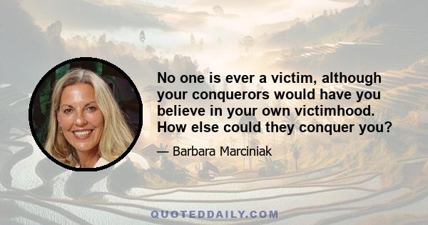 No one is ever a victim, although your conquerors would have you believe in your own victimhood. How else could they conquer you?