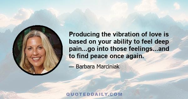 Producing the vibration of love is based on your ability to feel deep pain...go into those feelings...and to find peace once again.