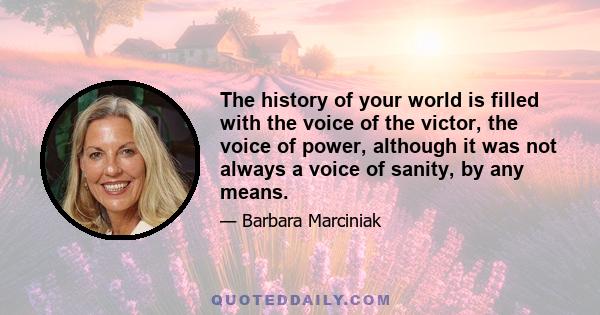 The history of your world is filled with the voice of the victor, the voice of power, although it was not always a voice of sanity, by any means.