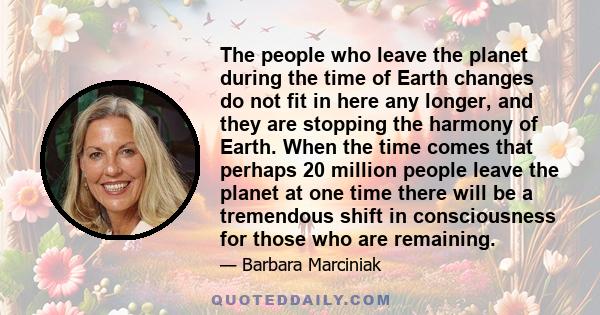 The people who leave the planet during the time of Earth changes do not fit in here any longer, and they are stopping the harmony of Earth. When the time comes that perhaps 20 million people leave the planet at one time 