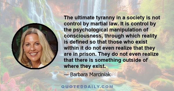 The ultimate tyranny in a society is not control by martial law. It is control by the psychological manipulation of consciousness, through which reality is defined so that those who exist within it do not even realize