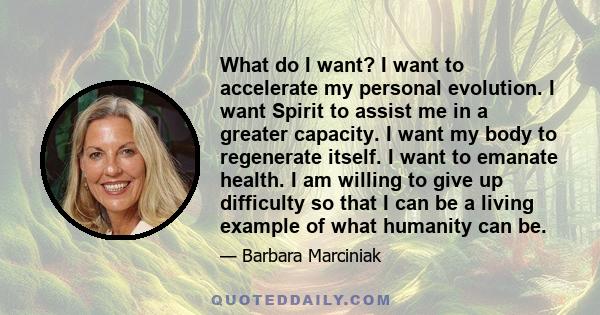 What do I want? I want to accelerate my personal evolution. I want Spirit to assist me in a greater capacity. I want my body to regenerate itself. I want to emanate health. I am willing to give up difficulty so that I