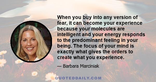 When you buy into any version of fear, it can become your experience because your molecules are intelligent and your energy responds to the predominant feeling in your being. The focus of your mind is exactly what gives 